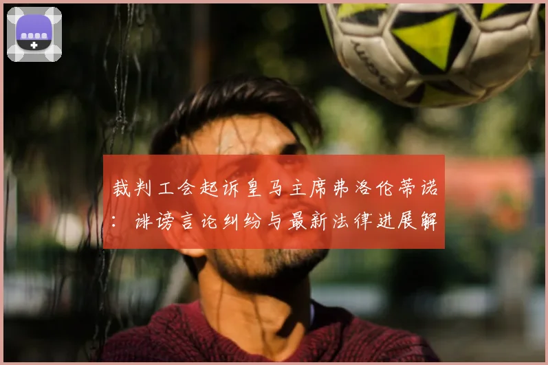 裁判工会起诉皇马主席弗洛伦蒂诺：诽谤言论纠纷与最新法律进展解析