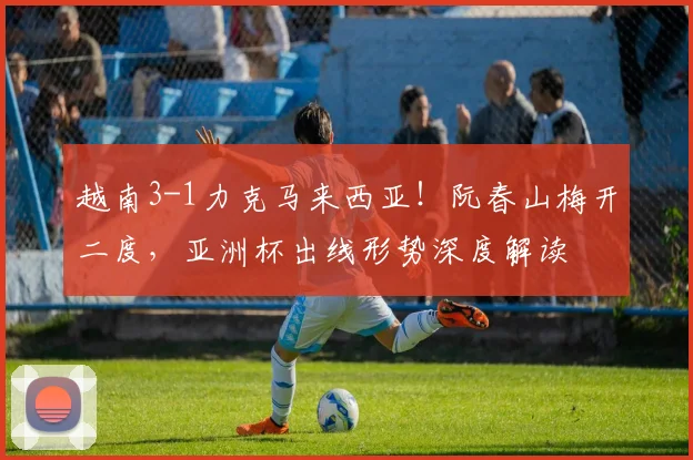 越南3-1力克马来西亚！阮春山梅开二度，亚洲杯出线形势深度解读