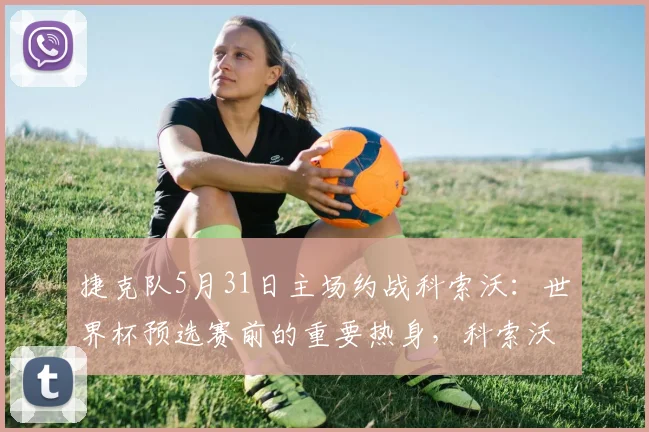 捷克队5月31日主场约战科索沃:世界杯预选赛前的重要热身,科索沃实力如何?