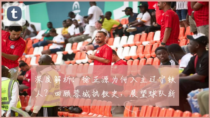 深度解析:徐正源为何入主辽宁铁人?回顾蓉城执教史,展望球队新变化