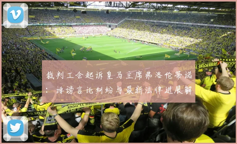 裁判工会起诉皇马主席弗洛伦蒂诺：诽谤言论纠纷与最新法律进展解析