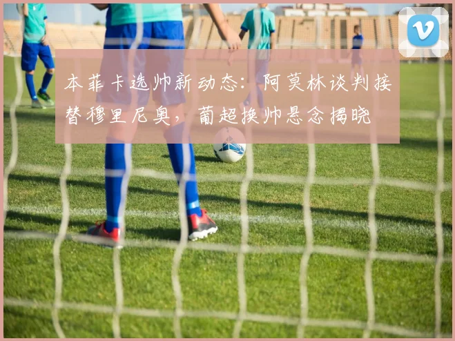 本菲卡选帅新动态:阿莫林谈判接替穆里尼奥,葡超换帅悬念揭晓