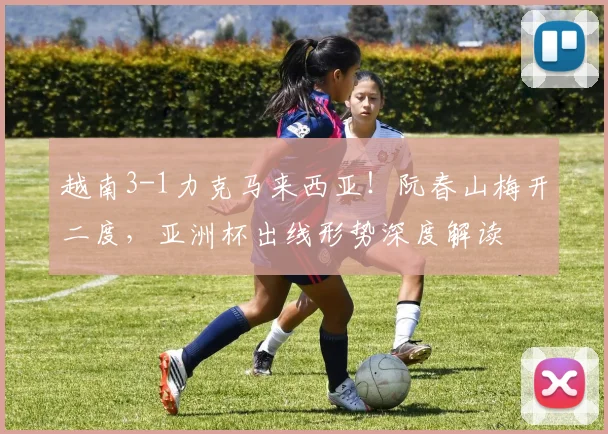 越南3-1力克马来西亚!阮春山梅开二度,亚洲杯出线形势深度解读