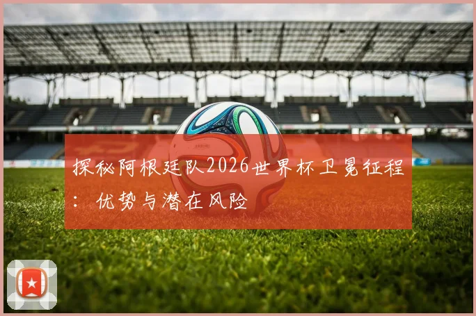 探秘阿根廷队2026世界杯卫冕征程：优势与潜在风险